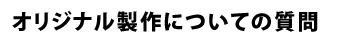 オリジナル製作についての質問